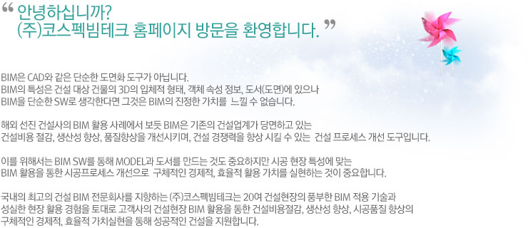 안녕하십니까. (주)코스펙빔테크 홈페이지 방문을 환영합니다. BIM은 CAD와 같은 단순한 도면화 도구가 아닙니다.
BIM의 특성은 건설 대상 건물의 3D의 입체적 형태, 객체 속성 정보, 도서(도면)에 있으나 BIM을 단순한 SW로 생각한다면 그것은 BIM의 진정한 가치를  느낄 수 없습니다.

해외 선진 건설사의 BIM 활용 사례에서 보듯 BIM은 기존의 건설업계가 당면하고 있는 건설비용 절감, 생산성 향상, 품질향상을 개선시키며, 건설 경쟁력을 향상 시킬 수 있는  건설 프로세스 개선 도구입니다.

이를 위해서는 BIM SW를 통해 Model과 도서를 만드는 것도 중요하지만 시공 현장 특성에 맞는 BIM 활용을 통한 시공프로세스 개선으로  구체적인 경제적, 효율적 활용 가치를 실현하는 것이 중요합니다.

국내의 최고의 건설 BIM 전문회사를 지향하는 ㈜코스펙빔테크는 20여 건설현장의 풍부한 BIM 적용 기술과 성실한 현장 활용 경험을 토대로 고객사의 건설현장 BIM 활용을 통한 건설비용절감, 생산성 향상, 시공품질 향상의 구체적인 경제적, 효율적 가치를 실현을 통해 성공적인 건설을 지원합니다. 